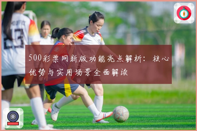 500彩票网新版功能亮点解析：核心优势与实用场景全面解读