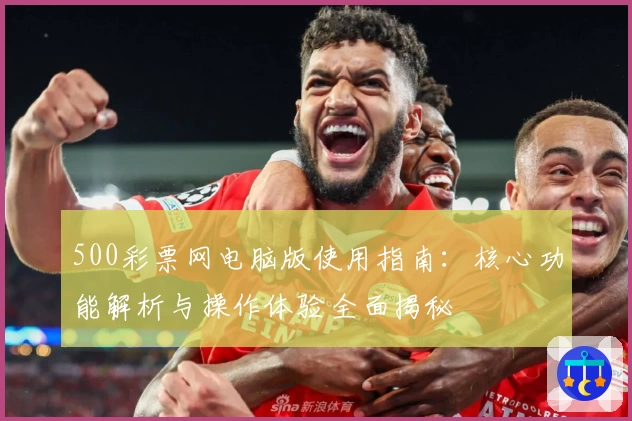 500彩票网电脑版使用指南：核心功能解析与操作体验全面揭秘