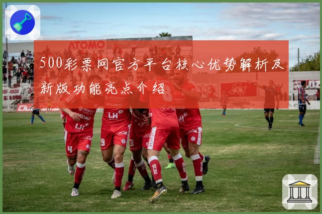 500彩票网官方平台核心优势解析及新版功能亮点介绍