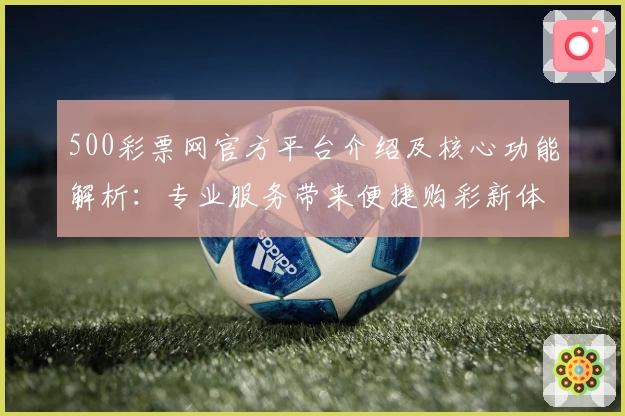500彩票网官方平台介绍及核心功能解析：专业服务带来便捷购彩新体验