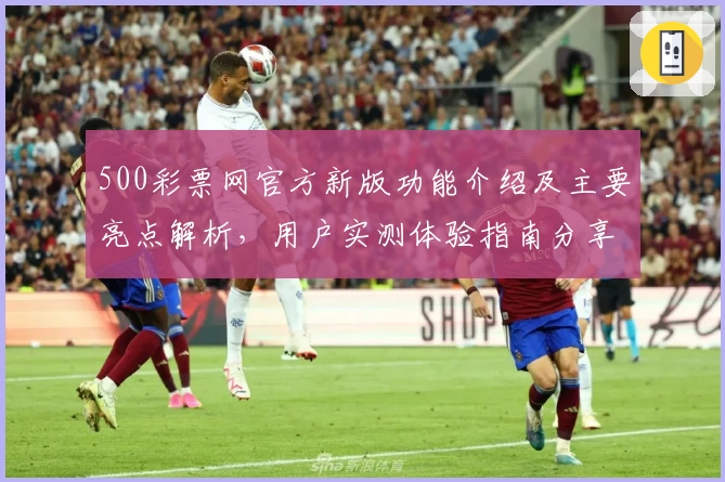 500彩票网官方新版功能介绍及主要亮点解析,用户实测体验指南分享