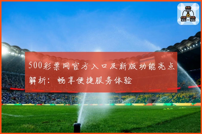 500彩票网官方入口及新版功能亮点解析：畅享便捷服务体验