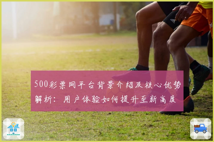 500彩票网平台背景介绍及核心优势解析：用户体验如何提升至新高度