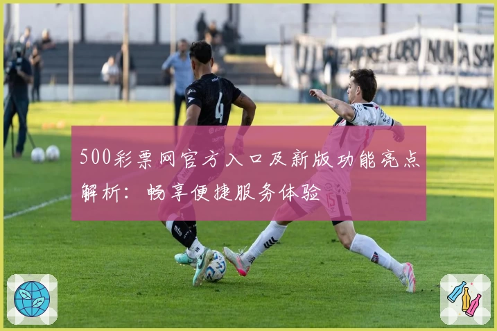 500彩票网官方入口及新版功能亮点解析：畅享便捷服务体验