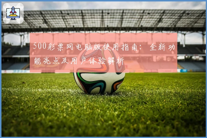 500彩票网电脑版使用指南：全新功能亮点及用户体验解析