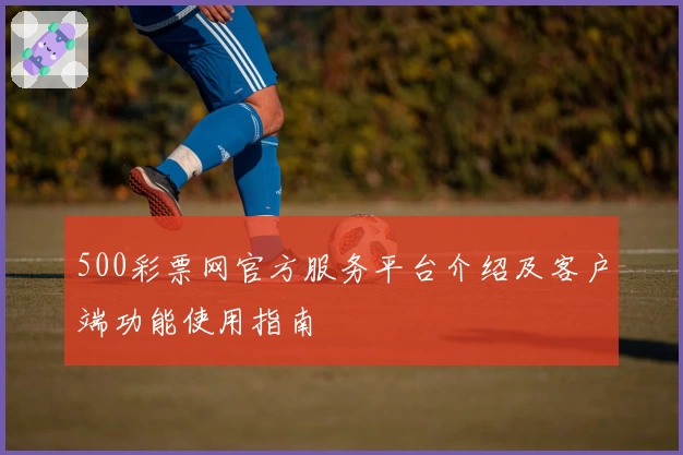500彩票网官方服务平台介绍及客户端功能使用指南