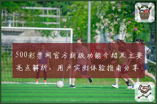 500彩票网官方新版功能介绍及主要亮点解析，用户实测体验指南分享