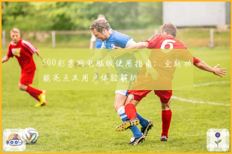 500彩票网电脑版使用指南：全新功能亮点及用户体验解析