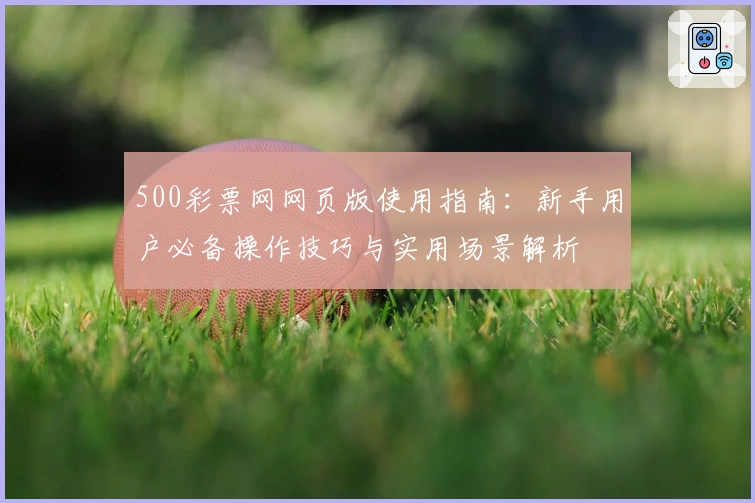 500彩票网网页版使用指南：新手用户必备操作技巧与实用场景解析